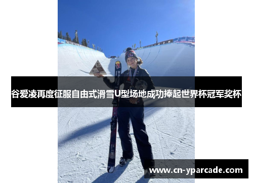 谷爱凌再度征服自由式滑雪U型场地成功捧起世界杯冠军奖杯