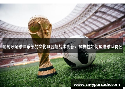 葡萄牙足球俱乐部的文化融合与战术创新：多样性如何塑造球队特色