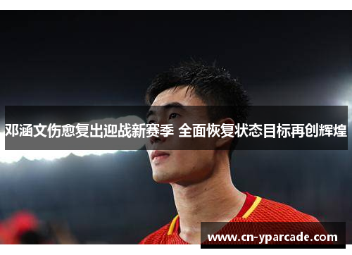 邓涵文伤愈复出迎战新赛季 全面恢复状态目标再创辉煌