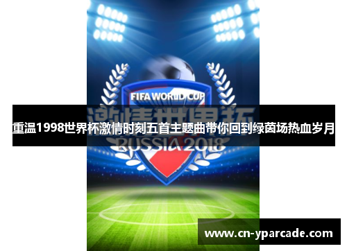 重温1998世界杯激情时刻五首主题曲带你回到绿茵场热血岁月 重温1998世界杯激情时刻五首主题曲带你回到绿茵场热血岁月