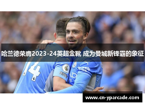 哈兰德荣膺2023-24英超金靴 成为曼城新锋霸的象征