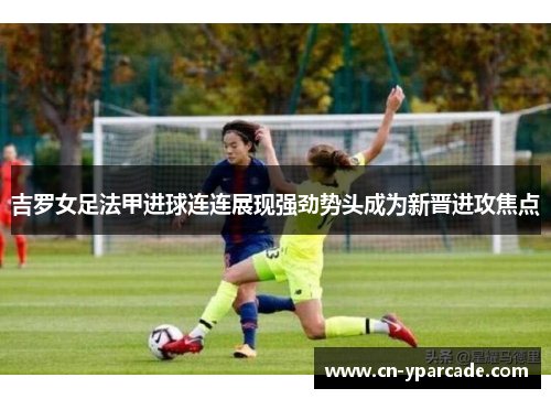 吉罗女足法甲进球连连展现强劲势头成为新晋进攻焦点