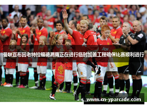 曼联宣布因老特拉福德漏雨正在进行临时加盖工程确保比赛顺利进行 曼联宣布因老特拉福德漏雨正在进行临时加盖工程确保比赛顺利进行